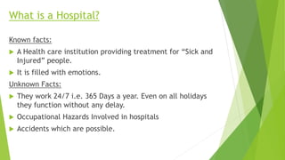 What is a Hospital?
Known facts:
 A Health care institution providing treatment for “Sick and
Injured” people.
 It is filled with emotions.
Unknown Facts:
 They work 24/7 i.e. 365 Days a year. Even on all holidays
they function without any delay.
 Occupational Hazards Involved in hospitals
 Accidents which are possible.
 