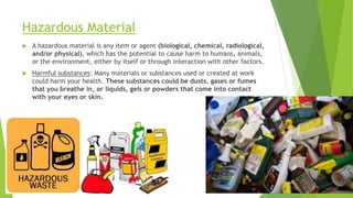 Hazardous Material
 A hazardous material is any item or agent (biological, chemical, radiological,
and/or physical), which has the potential to cause harm to humans, animals,
or the environment, either by itself or through interaction with other factors.
 Harmful substances: Many materials or substances used or created at work
could harm your health. These substances could be dusts, gases or fumes
that you breathe in, or liquids, gels or powders that come into contact
with your eyes or skin.
 