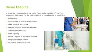 House keeping
In Hospitals, Housekeeping is the major factor to be consider, It’s the first
impression till the end. So the main objective of housekeeping in hospital is,
1. Cleanliness,
2. Maintenance of healthy environment
3. Good hygienic work place
4. Keeping hospital free from pollution.
5. Adequate Water supply
6. Good lighting
7. Proper Disposal of Bio-medical waste
8. Hospital Infection control
9. Inspection and maintenance
 