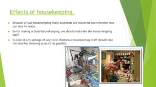 Effects of housekeeping.
 Because of bad housekeeping many accidents are occurred and infection rate
can also increase.
 So for making a Good Housekeeping, we should motivate the house keeping
staff.
 In-case of any spillage of any toxic chemicals housekeeping staff should take
the lead for cleaning as much as possible.
 