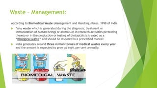 Waste – Management:
According to Biomedical Waste (Management and Handling) Rules, 1998 of India
 “Any waste which is generated during the diagnosis, treatment or
immunization of human beings or animals or in research activities pertaining
thereto or in the production or testing of biologicals is treated as a
“Biological waste” and should be disposed in a prescribed manner.
 India generates around three million tonnes of medical wastes every year
and the amount is expected to grow at eight per cent annually.
 