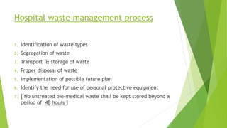 Hospital waste management process
1. Identification of waste types
2. Segregation of waste
3. Transport & storage of waste
4. Proper disposal of waste
5. Implementation of possible future plan
6. Identify the need for use of personal protective equipment
7. [ No untreated bio-medical waste shall be kept stored beyond a
period of 48 hours ]
 