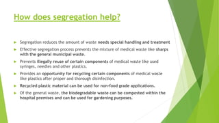 How does segregation help?
 Segregation reduces the amount of waste needs special handling and treatment
 Effective segregation process prevents the mixture of medical waste like sharps
with the general municipal waste.
 Prevents illegally reuse of certain components of medical waste like used
syringes, needles and other plastics.
 Provides an opportunity for recycling certain components of medical waste
like plastics after proper and thorough disinfection.
 Recycled plastic material can be used for non-food grade applications.
 Of the general waste, the biodegradable waste can be composted within the
hospital premises and can be used for gardening purposes.
 