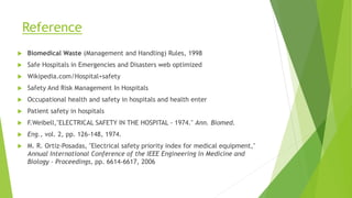 Reference
 Biomedical Waste (Management and Handling) Rules, 1998
 Safe Hospitals in Emergencies and Disasters web optimized
 Wikipedia.com/Hospital+safety
 Safety And Risk Management In Hospitals
 Occupational health and safety in hospitals and health enter
 Patient safety in hospitals
 F.Weibell,"ELECTRICAL SAFETY IN THE HOSPITAL - 1974." Ann. Biomed.
 Eng., vol. 2, pp. 126-148, 1974.
 M. R. Ortiz-Posadas, "Electrical safety priority index for medical equipment,"
Annual International Conference of the IEEE Engineering in Medicine and
Biology - Proceedings, pp. 6614-6617, 2006
 