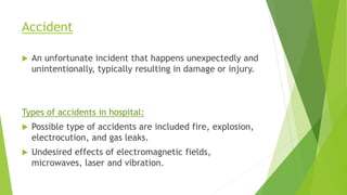 Accident
 An unfortunate incident that happens unexpectedly and
unintentionally, typically resulting in damage or injury.
Types of accidents in hospital:
 Possible type of accidents are included fire, explosion,
electrocution, and gas leaks.
 Undesired effects of electromagnetic fields,
microwaves, laser and vibration.
 