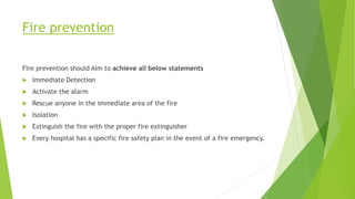 Fire prevention
Fire prevention should Aim to achieve all below statements
 Immediate Detection
 Activate the alarm
 Rescue anyone in the immediate area of the fire
 Isolation
 Extinguish the fire with the proper fire extinguisher
 Every hospital has a specific fire safety plan in the event of a fire emergency.
 