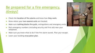 Be prepared for a fire emergency.
Always!
 Check the location of fire alarms and know how they work.
 Know where your two nearest exits are located.
 Make sure nothing blocks fire pulls, extinguishers and emergency exits.
 Post emergency numbers (including security and first aid) near your
telephone.
 Make sure you know what to do if the fire alarm sounds. Plan your escape.
 Learn your building evacuation plan.
 