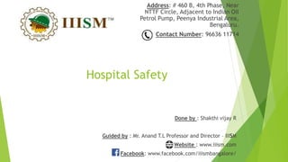 Hospital Safety
Address: # 460 B, 4th Phase, Near
NTTF Circle, Adjacent to Indian Oil
Petrol Pump, Peenya Industrial Area,
Bengaluru.
Contact Number: 96636 11714
Done by : Shakthi vijay R
Guided by : Mr. Anand T.L Professor and Director – IIISM
Website : www.iiism.com
Facebook: www.facebook.com/iiismbangalore/
 