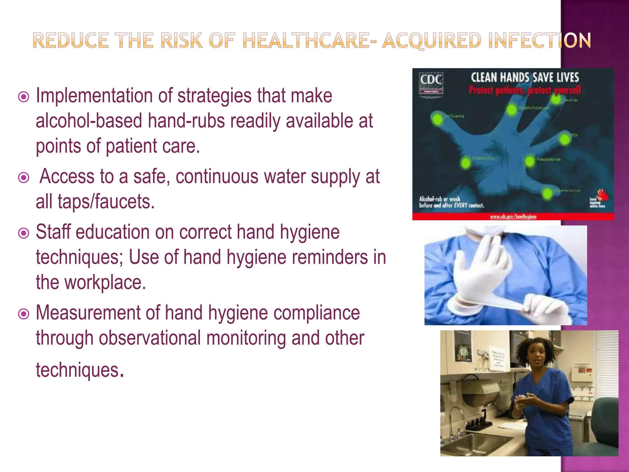  Implementation of strategies that make
  alcohol-based hand-rubs readily available at
  points of patient care.
 Access to a safe, continuous water supply at
  all taps/faucets.
 Staff education on correct hand hygiene
  techniques; Use of hand hygiene reminders in
  the workplace.
 Measurement of hand hygiene compliance
  through observational monitoring and other
    techniques.
 