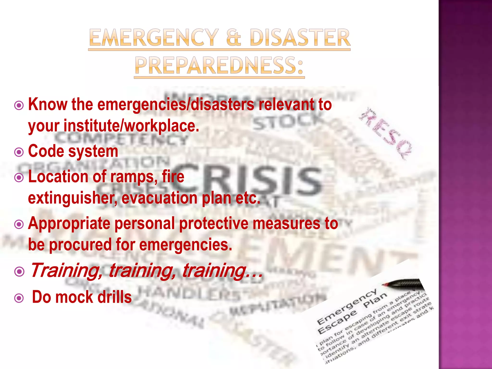  Know the   emergencies/disasters relevant to
  your institute/workplace.
 Code system
 Location of ramps, fire
  extinguisher, evacuation plan etc.
 Appropriate personal protective measures to
  be procured for emergencies.
 Training,   training, training…
   Do mock drills
 