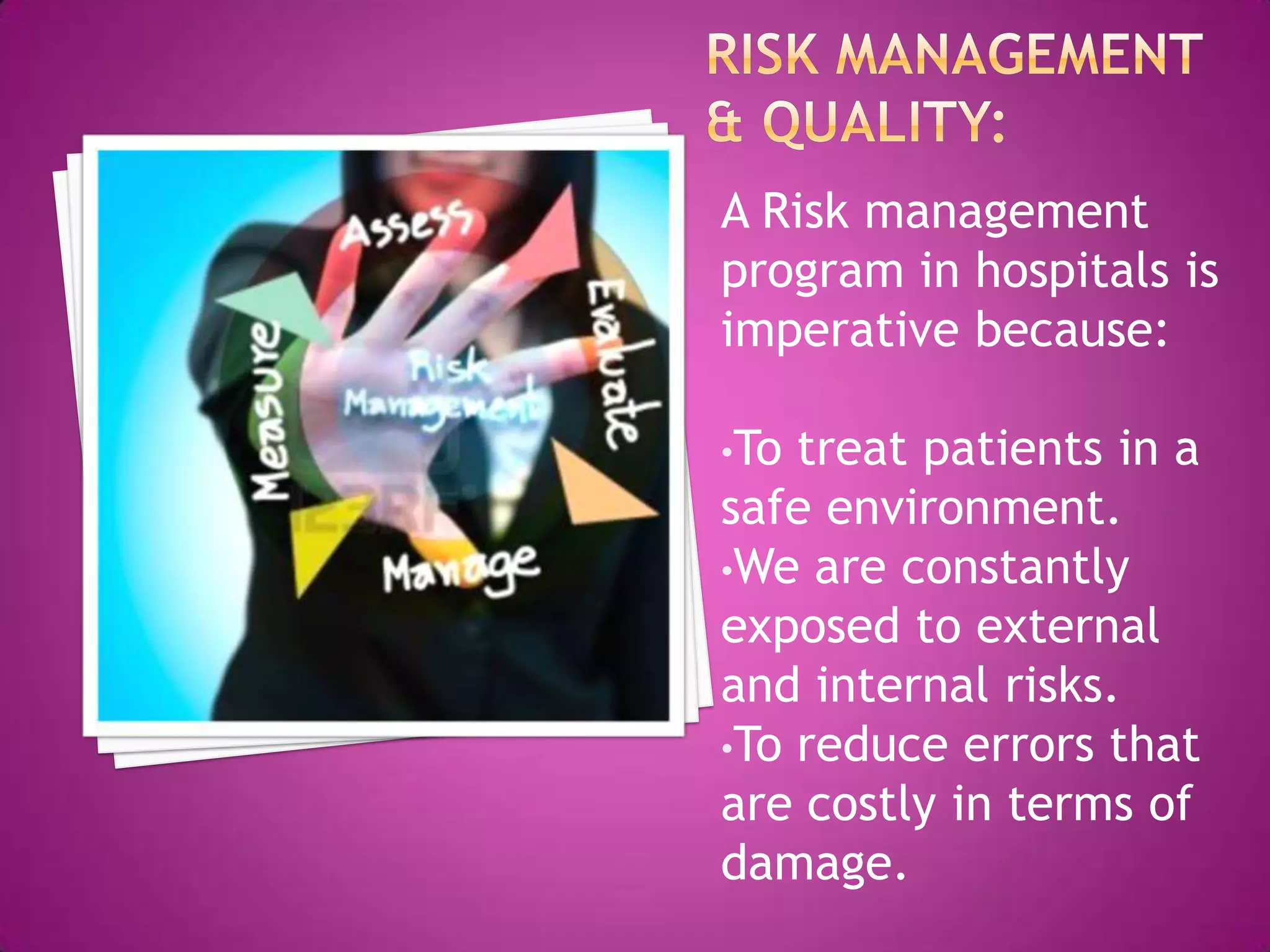 A Risk management
program in hospitals is
imperative because:

•To treat patients in a
safe environment.
•We are constantly
exposed to external
and internal risks.
•To reduce errors that
are costly in terms of
damage.
 