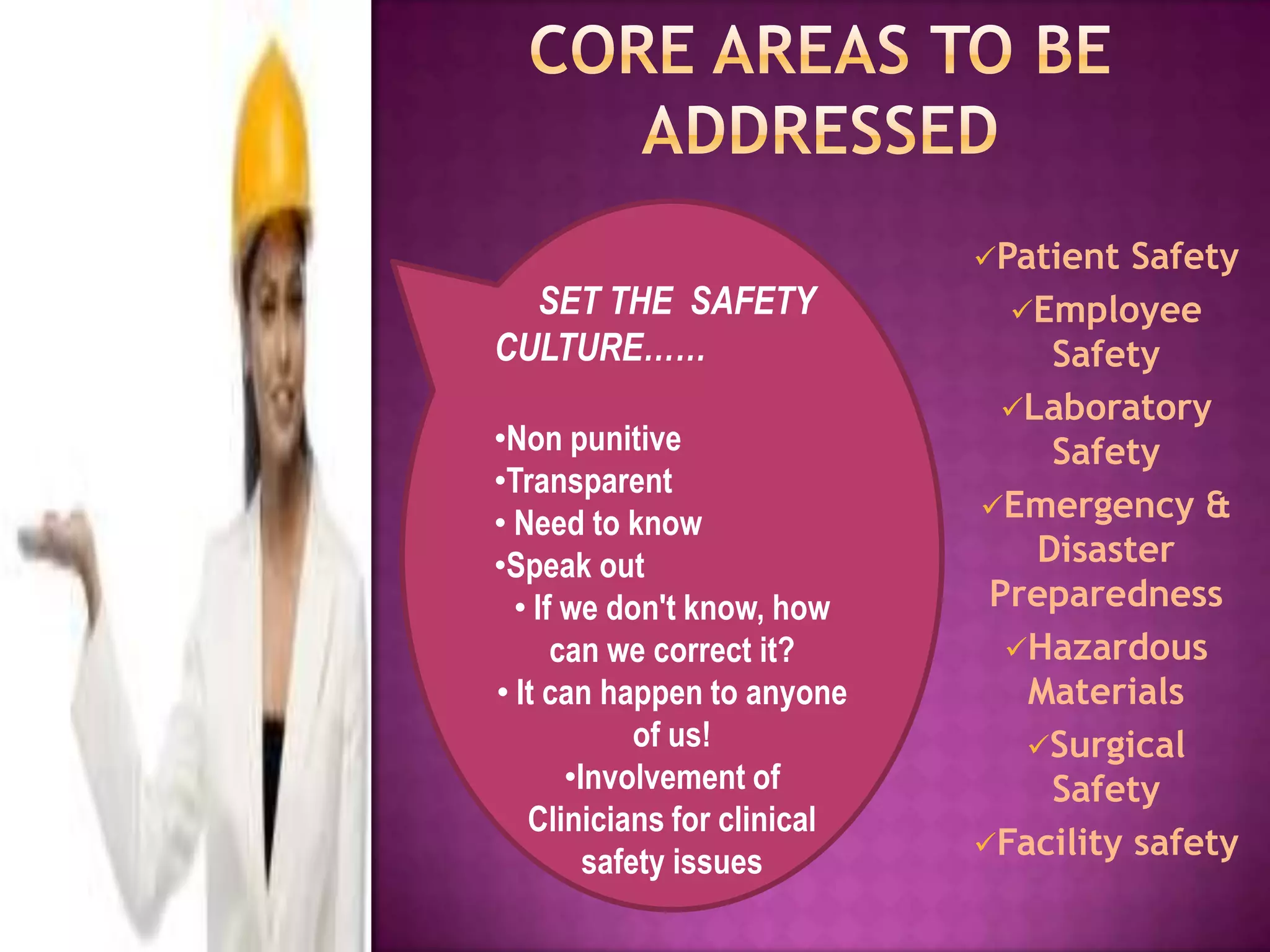 Patient  Safety
  SET THE SAFETY               Employee
CULTURE……                         Safety
                               Laboratory
•Non punitive                     Safety
•Transparent
                             Emergency &
• Need to know
•Speak out                       Disaster
  • If we don't know, how     Preparedness
      can we correct it?       Hazardous
• It can happen to anyone       Materials
             of us!             Surgical
       •Involvement of            Safety
   Clinicians for clinical
                             Facility safety
         safety issues
 