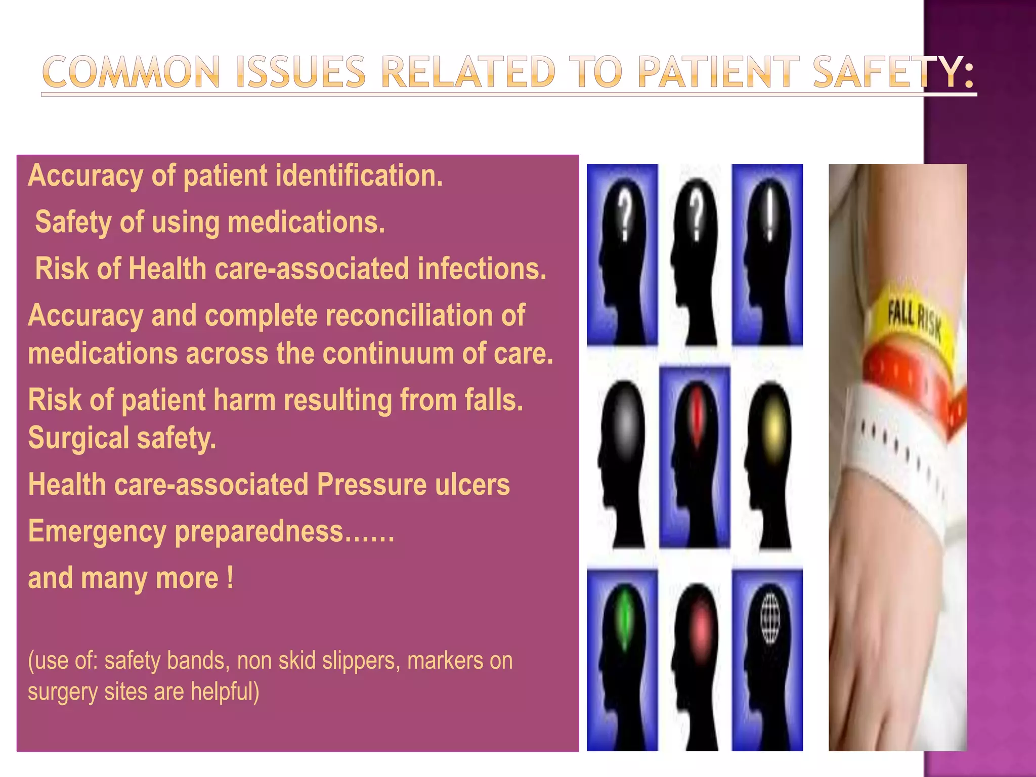 Accuracy of patient identification.
Safety of using medications.
Risk of Health care-associated infections.
Accuracy and complete reconciliation of
medications across the continuum of care.
Risk of patient harm resulting from falls.
Surgical safety.
Health care-associated Pressure ulcers
Emergency preparedness……
and many more !

(use of: safety bands, non skid slippers, markers on
surgery sites are helpful)
 