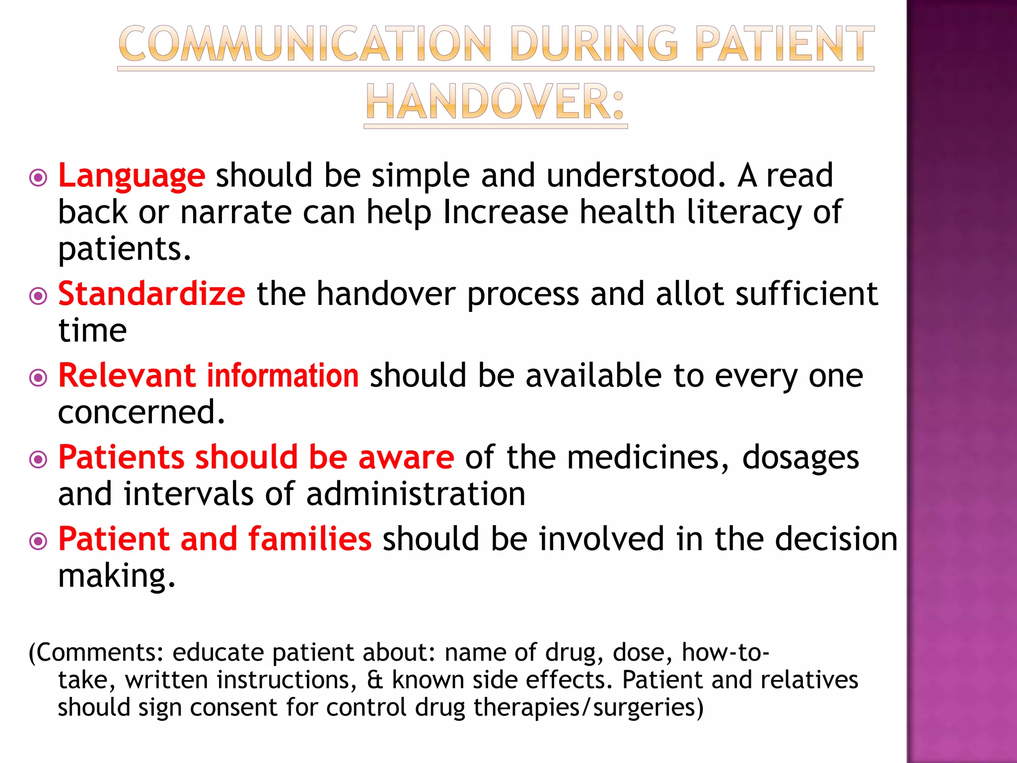  Language should be simple and understood. A read
  back or narrate can help Increase health literacy of
  patients.
 Standardize the handover process and allot sufficient
  time
 Relevant information should be available to every one
  concerned.
 Patients should be aware of the medicines, dosages
  and intervals of administration
 Patient and families should be involved in the decision
  making.

(Comments: educate patient about: name of drug, dose, how-to-
  take, written instructions, & known side effects. Patient and relatives
  should sign consent for control drug therapies/surgeries)
 