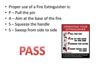 •
•
•
•
•

Proper use of a Fire Extinguisher is:
P – Pull the pin
A – Aim at the base of the fire
S – Squeeze the handle
S – Sweep from side to side

 