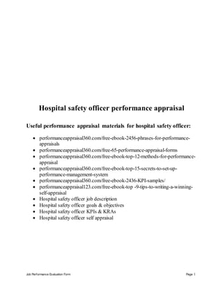 Job Performance Evaluation Form Page 1
Hospital safety officer performance appraisal
Useful performance appraisal materials for hospital safety officer:
 performanceappraisal360.com/free-ebook-2456-phrases-for-performance-
appraisals
 performanceappraisal360.com/free-65-performance-appraisal-forms
 performanceappraisal360.com/free-ebook-top-12-methods-for-performance-
appraisal
 performanceappraisal360.com/free-ebook-top-15-secrets-to-set-up-
performance-management-system
 performanceappraisal360.com/free-ebook-2436-KPI-samples/
 performanceappraisal123.com/free-ebook-top -9-tips-to-writing-a-winning-
self-appraisal
 Hospital safety officer job description
 Hospital safety officer goals & objectives
 Hospital safety officer KPIs & KRAs
 Hospital safety officer self appraisal
 