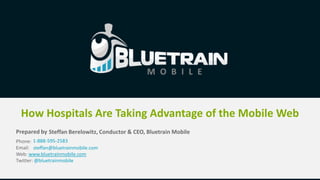 How Hospitals Are Taking Advantage of the Mobile Web
Prepared by Steffan Berelowitz, Conductor & CEO, Bluetrain Mobile
Phone: 1-888-595-2583
Email: steffan@bluetrainmobile.com
Web: www.bluetrainmobile.com
Twitter: @bluetrainmobile
 