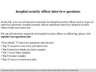 hospital security officer interview questions 
In this file, you can ref interview materials for hospital security officer such as types of 
interview questions, hospital security officer situational interview, hospital security 
officer behavioral interview… 
For top job interview materials for hospital security officer as following, please visit: 
topinterviewquestions.info 
• Free ebook: 75 interview questions and answers 
• Top 12 secrets to win every job interviews 
• Top 8 interview thank you letter samples 
• Top 7 cover letter samples 
• Top 8 resume samples 
• Top 15 ways to search new jobs 
Top materials: ebook: 75 interview questions with answers, top 7 cover letter samples, top 8 resume samples. Free pdf download 
 