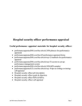 Job Performance Evaluation Form Page 1
Hospital security officer performance appraisal
Useful performance appraisal materials for hospital security officer:
 performanceappraisal360.com/free-ebook-2456-phrases-for-performance-
appraisals
 performanceappraisal360.com/free-65-performance-appraisal-forms
 performanceappraisal360.com/free-ebook-top-12-methods-for-performance-
appraisal
 performanceappraisal360.com/free-ebook-top-15-secrets-to-set-up-
performance-management-system
 performanceappraisal360.com/free-ebook-2436-KPI-samples/
 performanceappraisal123.com/free-ebook-top -9-tips-to-writing-a-winning-
self-appraisal
 Hospital security officer job description
 Hospital security officer goals & objectives
 Hospital security officer KPIs & KRAs
 Hospital security officer self appraisal
 