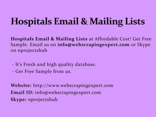 Hospitals Email & Mailing Lists at Affordable Cost! Get Free
Sample. Email us on info@webscrapingexpert.com or Skype
on nprojectshub
- It’s Fresh and high quality database.
- Get Free Sample from us.
Website: http://www.webscrapingexpert.com
Email ID: info@webscrapingexpert.com
Skype: nprojectshub
 