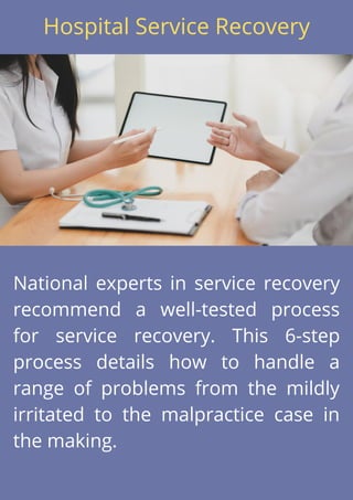 National experts in service recovery
recommend a well-tested process
for service recovery. This 6-step
process details how to handle a
range of problems from the mildly
irritated to the malpractice case in
the making.
Hospital Service Recovery
 