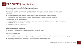 Library Study | IS:10905 (PART 3)- 1984
FIRE SAFETY | Installations
Minnimum requirements for fire fighting installations.
less than 15 m
house reel,wet riser,down comer,manually operated electric fire alarm system,automatic detection and alarm system
are required.
• 10,000l under ground water tank upto 750sqm and 10,000l for every additional 250sqm is required.
• 2,500 overhead water tank is required in case of hose reel, 20,000l in case of down comer is required.
15m and above but not excceding 30m
• in addition to above mentioned installations yard hydrant and automatic operated electric fire alarm system are required.
• 2,00,000l underground water tank is required
• 20,000l overhead water tank is required.
LOCATION AND SIZE OF FIRE DUCTS
• fire duct of 1.2m by 0.6m is to be placed near each fire exit, lift lobby.
LOCATION OF FIRE ALARMS
• alarm should be audible in administrative block,engineering service block, offices, fire office and such other locations where gongs,
sirens,whistles or bells do not disturb the patients.
• distinctive visual alarm should be installed at each nursing station, and nurse duty room.
 