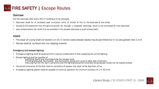 Library Study | IS:10905 (PART 3)- 1984
FIRE SAFETY | Escape Routes
Staircase
fire exit staircase after every 30m in building is to be provided.
• Staircase shall be of enclosed type to prevent entry of smoke & fire to the staircase & vice versa.
• Access to the basement from the ground should be through a separate staircase, which is not connected to main staircase
• stair pressurization fan shaft is to be provided in fire escape staircase to push smoke back.
RAMPS
• The slope of a ramp shall not exceed 1 in 10. in certain cases steeper slopes may be permitted but in no case greater than 1 in 8
• Ramps shall be surfaced with non slipping material
Emergency and escape lighting
• Emergency lighting shall be powered from a source independent of that supplying the normal lighting
• Escape lighting shall be capable of:
- indicating clearly and unambiguously the escape routs.
- Providing adequate illumination and illumination along such routs to allow safe movement
- ensuring that the fire alarm call points and fire fighting equipment provided along escape routes can be readily located
• Horizontal luminance at the floor level on centreline of escape rout shall not be less than 10 lux
• Emergency lighting system shall be capable of continue operation for minimum duration of 1 hr 30 mins
 
