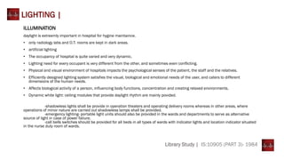 Library Study | IS:10905 (PART 3)- 1984
LIGHTING |
ILLUMINATION
daylight is extreemly important in hospital for hygine maintaince.
• only radiology labs and O.T. rooms are kept in dark areas.
• artificial lighting
• The occupancy of hospital is quite varied and very dynamic.
• Lighting need for every occupant is very different from the other, and sometimes even conflicting.
• Physical and visual environment of hospitals impacts the psychological senses of the patient, the staff and the relatives.
• Efficiently designed lighting system satisfies the visual, biological and emotional needs of the user, and caters to different
dimensions of the human needs.
• Affects biological activity of a person, influencing body functions, concentration and creating relaxed environments.
• Dynamic white light: ceiling modules that provide daylight rhythm are mainly povided.
-shadowless lights shall be provide in operation theaters and operating delivery rooms whereas in other areas, where
operations of minor nature are carried out shadowless lamps shall be provided.
-emergency lighting- portable light units should also be provided in the wards and departments to serve as alternative
source of light in case of power faliure.
-call bells switches should be provided for all beds in all types of wards with indicator lights and location indicator situated
in the nurse duty room of wards.
 