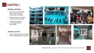 Case Study | Government Hospital, Sector 32, Chandigarh
LIGHTING |
NATURAL LIGHTING
• each block is provide with
open to sky cut out for
natural light ventillation
• large windows are provided
in d block entrance lobby
• .ramps and staircase
are having sufficiant
natural light.
ARTIFICIAL LIGHTING
• wards, waiting areas and lift lobby
were not getting proper day light.
 