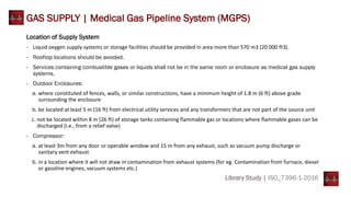 Library Study | ISO_7396-1-2016
GAS SUPPLY | Medical Gas Pipeline System (MGPS)
Location of Supply System
- Liquid oxygen supply systems or storage facilities should be provided in area more than 570 m3 (20 000 ft3).
- Rooftop locations should be avoided.
- Services containing combustible gases or liquids shall not be in the same room or enclosure as medical gas supply
systems.
- Outdoor Enclosures:
a. where constituted of fences, walls, or similar constructions, have a minimum height of 1.8 m (6 ft) above grade
surrounding the enclosure
b. be located at least 5 m (16 ft) from electrical utility services and any transformers that are not part of the source unit
c. not be located within 8 m (26 ft) of storage tanks containing flammable gas or locations where flammable gases can be
discharged (i.e., from a relief valve)
- Compressor:
a. at least 3m from any door or operable window and 15 m from any exhaust, such as vacuum pump discharge or
sanitary vent exhaust
b. in a location where it will not draw in contamination from exhaust systems (for eg. Contamination from furnace, diesel
or gasoline engines, vacuum systems etc.)
 