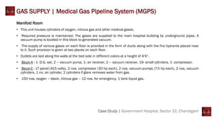 GAS SUPPLY | Medical Gas Pipeline System (MGPS)
Case Study | Government Hospital, Sector 32, Chandigarh
Manifold Room
• This unit houses cylinders of oxygen, nitrous gas and other medical gases.
• Required pressure is maintained. The gases are supplied to the main hospital building by underground pipes. A
vacuum pump is located in this block to generated vacuum.
• The supply of various gases on each floor is provided in the form of ducts along with the fire hydrants placed near
to it. Such provision is given at two places on each floor.
• Outlets are laid along the walls at the bed side in different colors at a height of 4’6”.
• Block-A : 1- D.G. set, 2 – vacuum pump, 1- air receiver, 2 – vacuum receiver, 19- small cylinders, 1- compressor.
• Block-C : LT panel (415 volts), 2 nos. compressor (30 hp each), 2 nos. vacuum pumps (7.5 hp each), 2 nos. vacuum
cylinders, 1 no. air cylinder, 2 cylinders if glare removes water from gas.
• 150 nos. oxygen – black, nitrous gas – 12 nos. for emergency, 1 tank liquid gas.
 