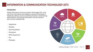 Introduction
Health Information & Communication Technology (ICT) is the
use of the information technology to improve the process of
healthcare delivery and is concerned primarily in streamlining
administration and putting information into the hands of
point-of-care professionals.
- Telephones
- Wireless
- Security Systems
- Computers
- Office Equipment
- Fax
- Photostat
INFORMATION & COMMUNICATION TECHNOLOGY (ICT)
Library Study | NBC 2016 – Part 2
 