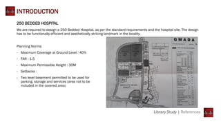 Library Study | References
INTRODUCTION
250 BEDDED HOSPITAL
We are required to design a 250 Bedded Hospital, as per the standard requirements and the hospital site. The design
has to be functionally efficient and aesthetically striking landmark in the locality.
Planning Norms:
- Maximum Coverage at Ground Level : 40%
- FAR : 1.5
- Maximum Permissible Height : 30M
- Setbacks :
- Two level basement permitted to be used for
parking, storage and services (area not to be
included in the covered area)
 