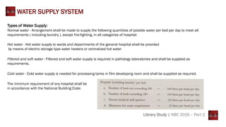 WATER SUPPLY SYSTEM
Types of Water Supply:
Normal water - Arrangement shall be made to supply the following quantities of potable water per bed per day to meet all
requirements ( including laundry ), except fire-fighting, in all categories of hospital:
Hot water - Hot water supply to wards and departments of the general hospital shall be provided
by means of electric storage type water heaters or centralized hot water
Filtered and soft water - Filtered and soft water supply is required in pathology laboratories and shell be supplied as
requirements.
Cold water - Cold water supply is needed for processing tanks in film developing room and shall be supplied as required.
Library Study | NBC 2016 – Part 2
The minimum requirement of any hospital shall be
in accordance with the National Building Code:
 