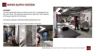 LAUNDRY
• Laundry generates steam as well as sound. So it is segregated from
the main areas. Two washing machines are kept here, with capacity
of 50 kg per cycle & 45 mins/cycle.
•A machine capacity is 250 bed sheets pressed per hour
• Rinsing, drying and ironing are also provided in this area
Case Study | Government Hospital, Sector 32, Chandigarh
WATER SUPPLY SYSTEM
 