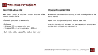 Case Study | Government Hospital, Sector 32, Chandigarh
WATER SUPPLY SYSTEM
SEWERAGE & DRAINAGE
• All toilets waste is disposed through disposal pipes
running through shafts
• Separate pipes used for waste water
• Soil pipes
– G.I. pipes 100 mm, waste water pipe
– C.I. pipes 100 mm & rain water pipe – 100 mm
• Curb inlets – at the edges of the roads to drain water
MISCELLANEOUS SERVICES
• Hot water is supplied to the building by solar heaters placed on the
top of the roof
• Over head storage capacity of hot water is 2000 liters
• Service ducts are not left open, but are covered and provided with
access doors for repair and maintenance.
 