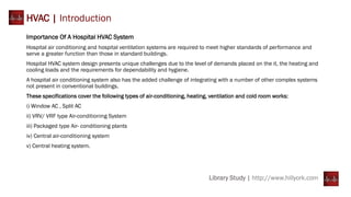 Library Study | http://www.hillyork.com
HVAC | Introduction
Importance Of A Hospital HVAC System
Hospital air conditioning and hospital ventilation systems are required to meet higher standards of performance and
serve a greater function than those in standard buildings.
Hospital HVAC system design presents unique challenges due to the level of demands placed on the it, the heating and
cooling loads and the requirements for dependability and hygiene.
A hospital air conditioning system also has the added challenge of integrating with a number of other complex systems
not present in conventional buildings.
These specifications cover the following types of air-conditioning, heating, ventilation and cold room works:
i) Window AC , Split AC
ii) VRV/ VRF type Air-conditioning System
iii) Packaged type Air- conditioning plants
iv) Central air-conditioning system
v) Central heating system.
 