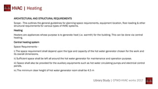 ARCHITECTURAL AND STRUCTURAL REQUIREMENTS
Scope - This outlines the general guidelines for planning space requirements, equipment location, floor loading & other
structural requirements for various types of HVAC systems.
Heating
Heaters are appliances whose purpose is to generate heat (i.e. warmth) for the building. This can be done via central
heating.
Central heating system
Space Requirements -
i) The space requirement shall depend upon the type and capacity of the hot water generator chosen for the work and
its overall dimensions.
ii) Sufficient space shall be left all around the hot water generator for maintenance and operation purpose.
iii) Space shall also be provided for the auxiliary equipments such as hot water circulating pumps and electrical control
panels.
iv) The minimum clear height of hot water generator room shall be 4.5 m
HVAC | Heating
Library Study | CPWD-HVAC works 2017
 