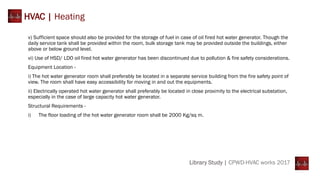 HVAC | Heating
v) Sufficient space should also be provided for the storage of fuel in case of oil fired hot water generator. Though the
daily service tank shall be provided within the room, bulk storage tank may be provided outside the buildings, either
above or below ground level.
vi) Use of HSD/ LDO oil fired hot water generator has been discontinued due to pollution & fire safety considerations.
Equipment Location -
i) The hot water generator room shall preferably be located in a separate service building from the fire safety point of
view. The room shall have easy accessibility for moving in and out the equipments.
ii) Electrically operated hot water generator shall preferably be located in close proximity to the electrical substation,
especially in the case of large capacity hot water generator.
Structural Requirements -
i) The floor loading of the hot water generator room shall be 2000 Kg/sq m.
Library Study | CPWD-HVAC works 2017
 