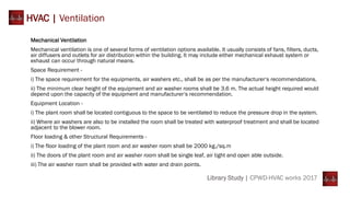 Mechanical Ventilation
Mechanical ventilation is one of several forms of ventilation options available. It usually consists of fans, filters, ducts,
air diffusers and outlets for air distribution within the building. It may include either mechanical exhaust system or
exhaust can occur through natural means.
Space Requirement -
i) The space requirement for the equipments, air washers etc., shall be as per the manufacturer‘s recommendations.
ii) The minimum clear height of the equipment and air washer rooms shall be 3.6 m. The actual height required would
depend upon the capacity of the equipment and manufacturer‘s recommendation.
Equipment Location -
i) The plant room shall be located contiguous to the space to be ventilated to reduce the pressure drop in the system.
ii) Where air washers are also to be installed the room shall be treated with waterproof treatment and shall be located
adjacent to the blower room.
Floor loading & other Structural Requirements -
i) The floor loading of the plant room and air washer room shall be 2000 kg./sq.m
ii) The doors of the plant room and air washer room shall be single leaf, air tight and open able outside.
iii) The air washer room shall be provided with water and drain points.
HVAC | Ventilation
Library Study | CPWD-HVAC works 2017
 