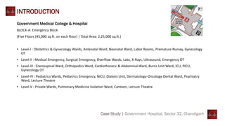 Case Study | Government Hospital, Sector 32, Chandigarh
INTRODUCTION
Government Medical College & Hospital
BLOCK-A: Emergency Block
(Five Floors (45,000 sq.ft. on each floor) | Total Area: 2,25,000 sq.ft.)
• Level-I : Obstetrics & Gynecology Wards, Antenatal Ward, Neonatal Ward, Labor Rooms, Premature Nursey, Gynecology
OT
• Level-II : Medical Emergency, Surgical Emergency, Overflow Wards, Labs, X-Rays, Ultrasound, Emergency OT
• Level-III : Craniospinal Ward, Orthopedics Ward, Cardiothoracic & Abdominal Ward, Burns Unit Ward, ICU, PICU,
Gynecology OT
• Level-IV : Pediatrics Wards, Pediatrics Emergency, NICU, Dialysis Unit, Dermatology-Oncology-Dental Ward, Psychiatry
Ward, Lecture Theatre
• Level-V : Private Wards, Pulmonary Medicine Isolation Ward, Canteen, Lecture Theatre
 