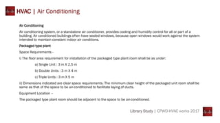 Air Conditioning
Air conditioning system, or a standalone air conditioner, provides cooling and humidity control for all or part of a
building. Air conditioned buildings often have sealed windows, because open windows would work against the system
intended to maintain constant indoor air conditions.
Packaged type plant
Space Requirements -
i) The floor area requirement for installation of the packaged type plant room shall be as under:
a) Single Unit : 3 m X 2.5 m
b) Double Units : 3 m X 4 m
c) Triple Units : 3 m X 5 m
ii) Dimensions indicated are clear space requirements. The minimum clear height of the packaged unit room shall be
same as that of the space to be air-conditioned to facilitate laying of ducts.
Equipment Location –
The packaged type plant room should be adjacent to the space to be air-conditioned.
HVAC | Air Conditioning
Library Study | CPWD-HVAC works 2017
 