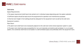 Library Study | CPWD-HVAC works 2017
HVAC | Cold rooms
Cold rooms
Space Requirements -
i) The space requirement shall have to be worked out in individual cases depending upon the system selected.
ii) Sufficient space should be kept around the equipments for operation and maintenance purposes.
iii) Normal room height in the building should be adequate for the equipment room as well as the cold room.
Equipment Location -
Plant Room
i) The plant room shall have to be necessarily adjacent to the cold room where direct expansion system is used.
ii) The plant room shall have easy accessibility for men and materials and shall be well ventilated. In an air-cooled
system, the condenser shall have to be located in a well ventilated space and preferably within the equipment room.
 