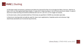 Library Study | CPWD-HVAC works 2017
HVAC | Ducting
iii) All sheet metal connections, partitions and plenums required for flow of air through the filters, fans etc. shall be at
least 1.25 mm thick galvanised steel sheets, in case of G.I. sheet ducting or 1.8 mm thick aluminium sheet, in case of
aluminium sheet ducting and shall be stiffened with 25 mm x 25 mm x 3 mm angle iron braces.
iv) Circular ducts, where provided shall be of thickness as specified in IS:655 as amended upto date.
v) Aluminium ducting shall normally be used for clean room applications, hospitals works and wherever high
cleanliness standards are functional requirements.
 