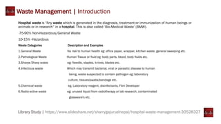 Library Study | https://www.slideshare.net/sharrygajuryalnepal/hospital-waste-management-30528327
Waste Management | Introduction
Hospital waste is “Any waste which is generated in the diagnosis, treatment or immunization of human beings or
animals or in research” in a hospital. This is also called ‘Bio-Medical Waste’ (BMW).
75-90% Non-Hazardous/General Waste
10-15% -Hazardous
Waste Categories Description and Examples
1.General Waste No risk to human health eg: office paper, wrapper, kitchen waste, general sweeping etc.
2.Pathological Waste Human Tissue or fluid eg: body parts, blood, body fluids etc.
3.Sharps Sharp waste eg: Needle, staples, knives, blades etc.
4.Infectious waste Which may transmit bacterial, viral or parasitic disease to human
being, waste suspected to contain pathogen eg :laboratory
culture, tissues(swabs)bandage etc.
5.Chemical waste eg. Laboratory reagent, disinfectants, Film Developer
6.Radio-active waste eg: unused liquid from radiotherapy or lab research, contaminated
glassware's etc.
 