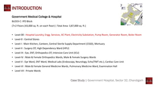 Case Study | Government Hospital, Sector 32, Chandigarh
INTRODUCTION
Government Medical College & Hospital
BLOCK-C: IPD Block
(7+2 Floors (43,000 sq. ft. on each floor) | Total Area: 3,87,000 sq. ft.)
• Level-00 : Hospital Laundry, Engg. Services, AC Plant, Electricity Substation, Pump Room, Generator Room, Boiler Room
• Level-0 : Central Stores
• Level-I : Main Kitchen, Canteen, Central Sterile Supply Department (CSSD), Mortuary
• Level-II : Surgery OT, High Dependency Ward (HPU)
• Level-III : Eye, ENT, Orthopedics OT, Intensive Care Unit (ICU)
• Level-IV : Male & Female Orthopedics Wards, Male & Female Surgery Wards
• Level-V : Eye Ward, ENT Ward, Medical Labs (Endoscopy, Neurology, Echo/TMT etc.), Cardiac Care Unit
• Level-VI : Male & Female General Medicine Wards, Pulmonary Medicine Ward, Examination Hall
• Level-VII : Private Wards
 