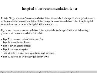 hospital sitter recommendation letter 
In this file, you can ref recommendation letter materials for hospital sitter position such 
as hospital sitter recommendation letter samples, recommendation letter tips, hospital 
sitter interview questions, hospital sitter resumes… 
If you need more recommendation letter materials for hospital sitter as following, 
please visit: recommendationletter.biz 
• Top 7 recommendation letter samples 
• Top 32 recruitment forms 
• Top 7 cover letter samples 
• Top 8 resumes samples 
• Free ebook: 75 interview questions and answers 
• Top 12 secrets to win every job interviews 
Interview questions and answers – free download/ pdf and ppt file 
Top materials: top 7 recommendation letter samples, top 8 resumes samples, free ebook: 75 interview questions and answers. Free pdf download 
 