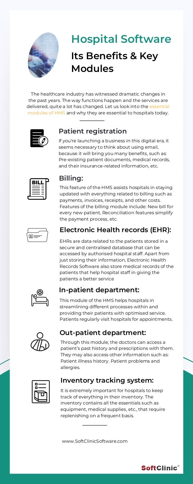 Billing:
This feature of the HMS assists hospitals in staying
updated with everything related to billing such as
payments, invoices, receipts, and other costs.
Features of the billing module include: New bill for
every new patient, Reconciliation features simplify
the payment process, etc.
Electronic Health records (EHR):
EHRs are data related to the patients stored in a
secure and centralised database that can be
accessed by authorised hospital staff. Apart from
just storing their information, Electronic Health
Records Software also store medical records of the
patients that help hospital staff in giving the
patients a better service
In-patient department:
This module of the HMS helps hospitals in
streamlining different processes within and
providing their patients with optimised service.
Patients regularly visit hospitals for appointments.
Out-patient department:
Through this module, the doctors can access a
patient’s past history and prescriptions with them.
They may also access other information such as:
Patient illness history. Patient problems and
allergies.
Inventory tracking system:
It is extremely important for hospitals to keep
track of everything in their inventory. The
inventory contains all the essentials such as
equipment, medical supplies, etc., that require
replenishing on a frequent basis.
Hospital Software
Its Benefits & Key
Modules
If you're launching a business in this digital era, it
seems necessary to think about using email,
because it will bring you many benefits, such as:
Pre-existing patient documents, medical records,
and their insurance-related information, etc.
The healthcare industry has witnessed dramatic changes in
the past years. The way functions happen and the services are
delivered, quite a lot has changed. Let us look into the essential
modules of HMS and why they are essential to hospitals today.
www.SoftClinicSoftware.com
Patient registration
 