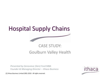 Hospital Supply Chains CASE STUDY: Goulburn Valley Health Presented by Genevieve (Gen) Ford MBA Founder & Managing Director – Ithaca Business (C) Ithaca Business Limited 2001-2010.  All rights reserved. 