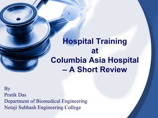Hospital Training 
at 
Columbia Asia Hospital 
– A Short Review 
By 
Pratik Das 
Department of Biomedical Engineering 
Netaji Subhash Engineering College 
 